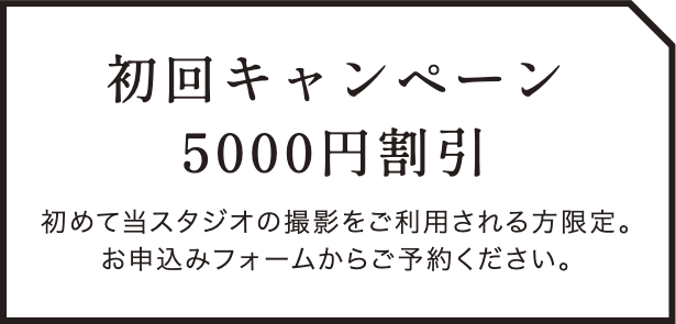 初回キャンペーン 5000割引
初めて当スタジオの撮影をご利用される方限定。お申し込みフォームからご予約ください。
